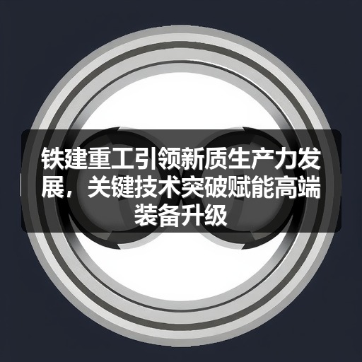 铁建重工引领新质生产力发展,关键技术突破赋能高端装备升级 铁建重工引领新质生产力发展,关键技术突破赋能高端装备升级
