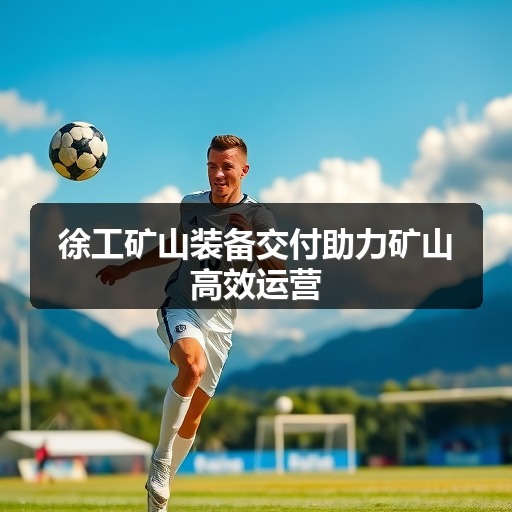 徐工矿山装备交付助力矿山高效运营