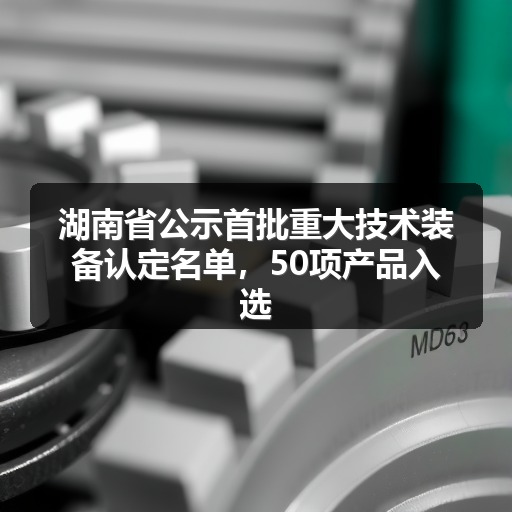 湖南省公示首批重大技术装备认定名单，50项产品入选